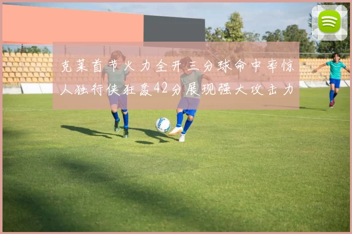 克莱首节火力全开三分球命中率惊人独行侠狂轰42分展现强大攻击力