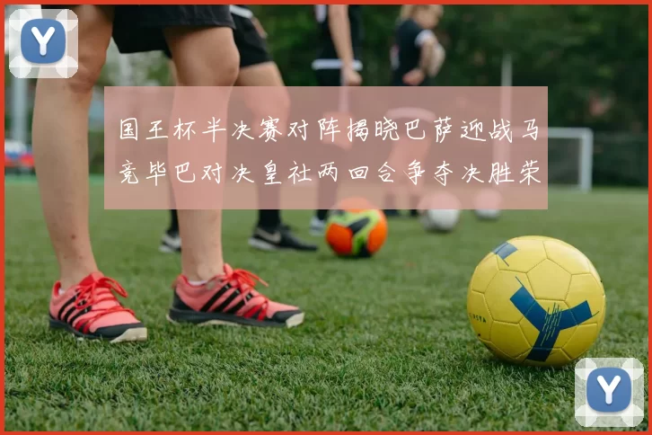 国王杯半决赛对阵揭晓巴萨迎战马竞毕巴对决皇社两回合争夺决胜荣耀