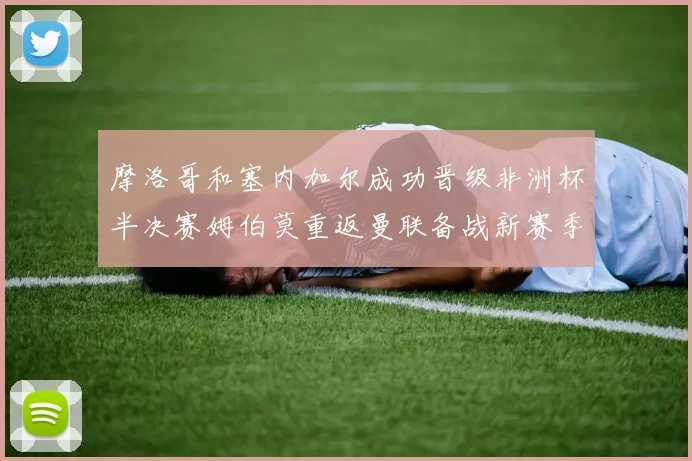 摩洛哥和塞内加尔成功晋级非洲杯半决赛姆伯莫重返曼联备战新赛季