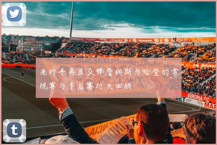 老对手再度交锋詹姆斯与哈登的常规赛与季后赛对决回顾