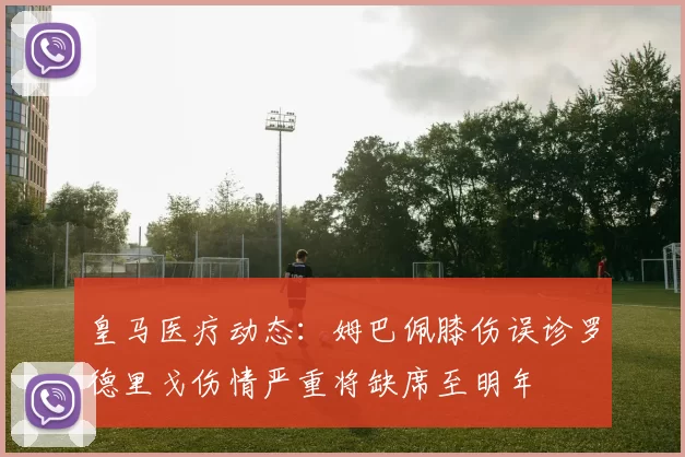 皇马医疗动态：姆巴佩膝伤误诊罗德里戈伤情严重将缺席至明年