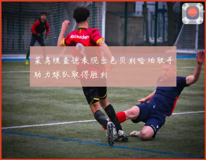 菜鸟理查德表现出色贝利哈珀联手助力球队取得胜利