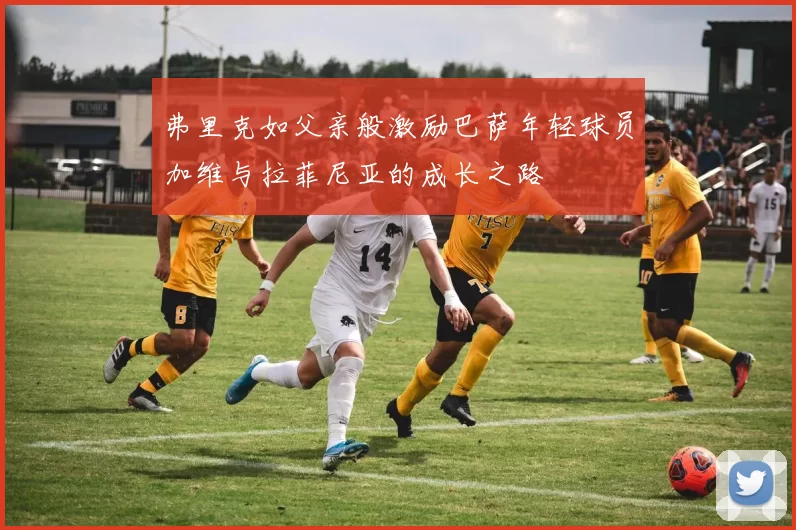 弗里克如父亲般激励巴萨年轻球员加维与拉菲尼亚的成长之路
