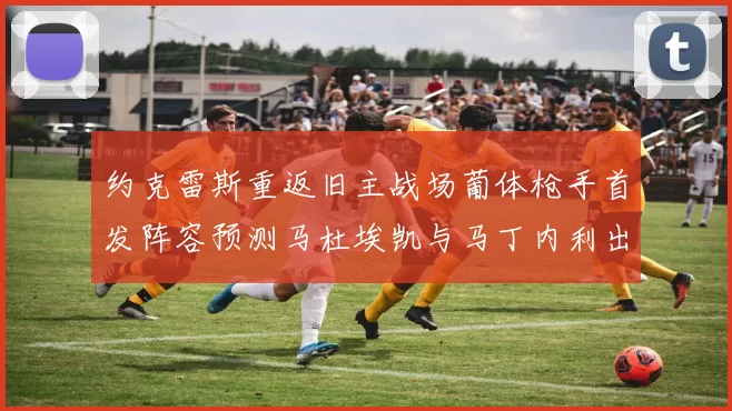 约克雷斯重返旧主战场葡体枪手首发阵容预测马杜埃凯与马丁内利出战