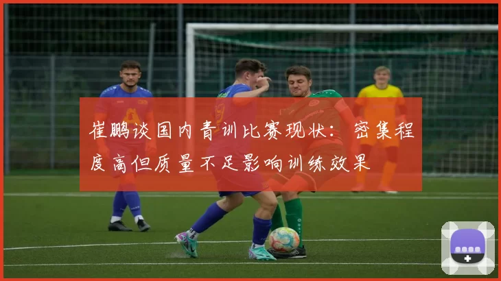 崔鹏谈国内青训比赛现状：密集程度高但质量不足影响训练效果