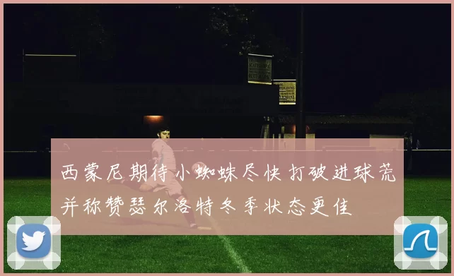 西蒙尼期待小蜘蛛尽快打破进球荒并称赞瑟尔洛特冬季状态更佳