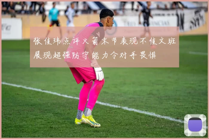 张佳玮点评火箭末节表现不佳文班展现超强防守能力令对手畏惧