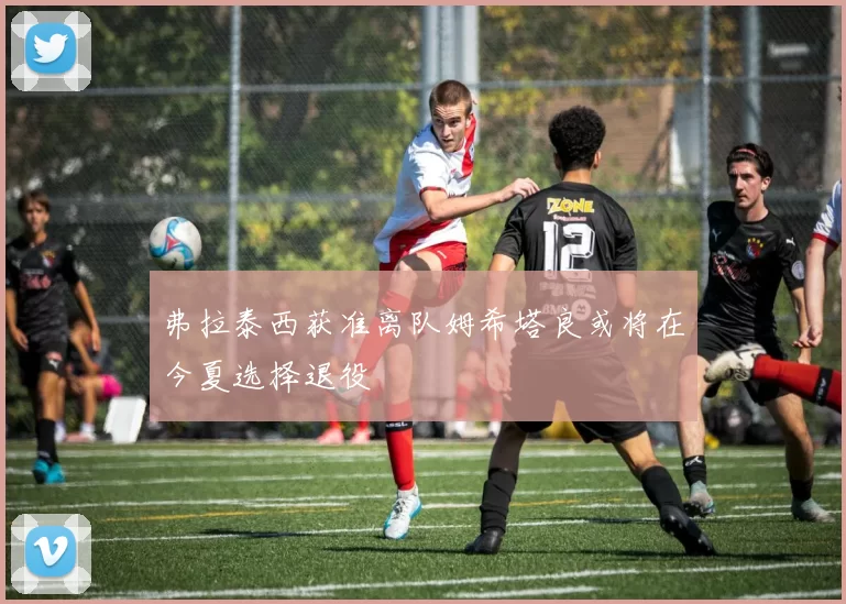 弗拉泰西获准离队姆希塔良或将在今夏选择退役